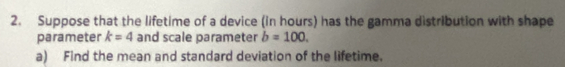 Suppose that the lifetime of a device (in hours) has the gamma distribution with shape 
parameter k=4 and scale parameter b=100. 
a) Find the mean and standard deviation of the lifetime.