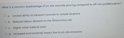 What is a common disadvantage of on-site concrete pouring compared to off-site prefabrication?
a. Limited ability to transport concrete to remote locations
b. Reduced labour demand on the construction site
c. Higher initial material costs
d. Increased environmental impact due to on-site emissions