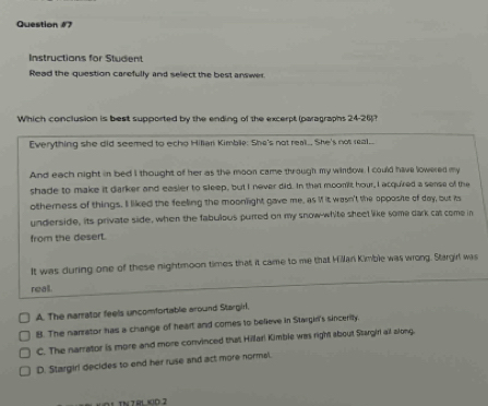 Instructions for Studen
Read the question carefully and select the best answer.
Which conclusion is best supported by the ending of the excerpt (paragraphs 24-26)?
Everything she did seemed to echo Hillian Kimblie: She's not rea.. She's not real._
And each night in bed I thought of her as the moon came through my window. I could have lowered my
shade to make it darker and easier to sleep, but I never did. In that moomilt hour, I acquired a sense of the
otherness of things. Il liked the feeling the moonlight gave me, as i it wasn't the opposite of day, but ts
underside, its private side, when the fabulous purred on my snow-white sheet like some dark cat come in
from the desert.
It was during one of these nightmoon times that it came to me that Hillan Kimble was wrong. Stargil was
reall.
A. The narrator feels uncomfortable around Stargirl,
B. The nanrator has a change of heart and comes to believe in Stargin's sinceritly.
C. The narrator is more and more convinced that Hillar! Kimble was right about Stargiri all along.
D. Stargiri decides to end her ruse and act more normel.
HO 1 TNZ RLCO.2