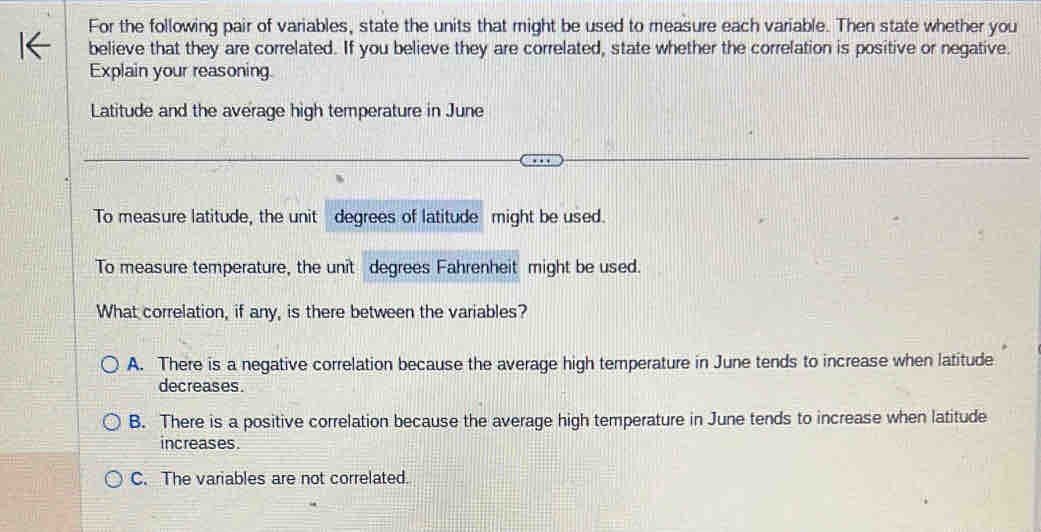 For the following pair of variables, state the units that might be used to measure each variable. Then state whether you
believe that they are correlated. If you believe they are correlated, state whether the correlation is positive or negative.
Explain your reasoning.
Latitude and the average high temperature in June
To measure latitude, the unit degrees of latitude might be used.
To measure temperature, the unit degrees Fahrenheit might be used.
What correlation, if any, is there between the variables?
A. There is a negative correlation because the average high temperature in June tends to increase when latitude
decreases.
B. There is a positive correlation because the average high temperature in June tends to increase when latitude
increases.
C. The variables are not correlated.