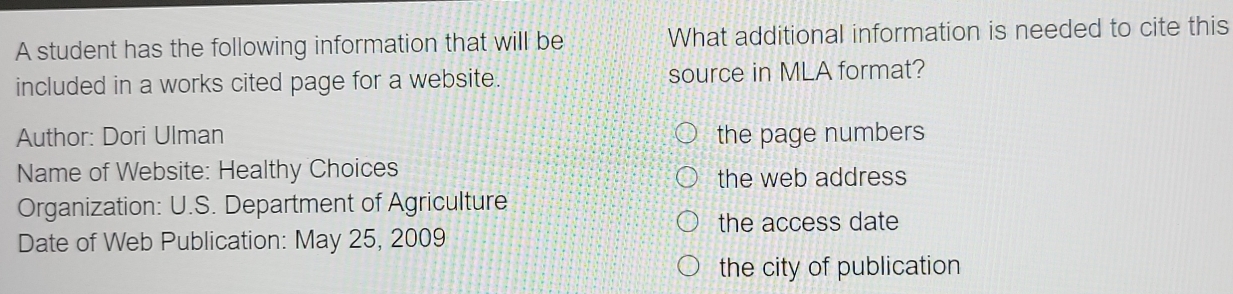 A student has the following information that will be What additional information is needed to cite this 
included in a works cited page for a website. source in MLA format? 
Author: Dori Ulman the page numbers 
Name of Website: Healthy Choices 
the web address 
Organization: U.S. Department of Agriculture 
the access date 
Date of Web Publication: May 25, 2009 
the city of publication