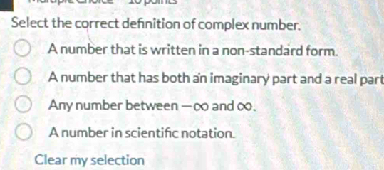 Select the correct defnition of complex number.
A number that is written in a non-standard form.
A number that has both an imaginary part and a real part
Any number between — ∞ and ∞.
A number in scientific notation.
Clear my selection