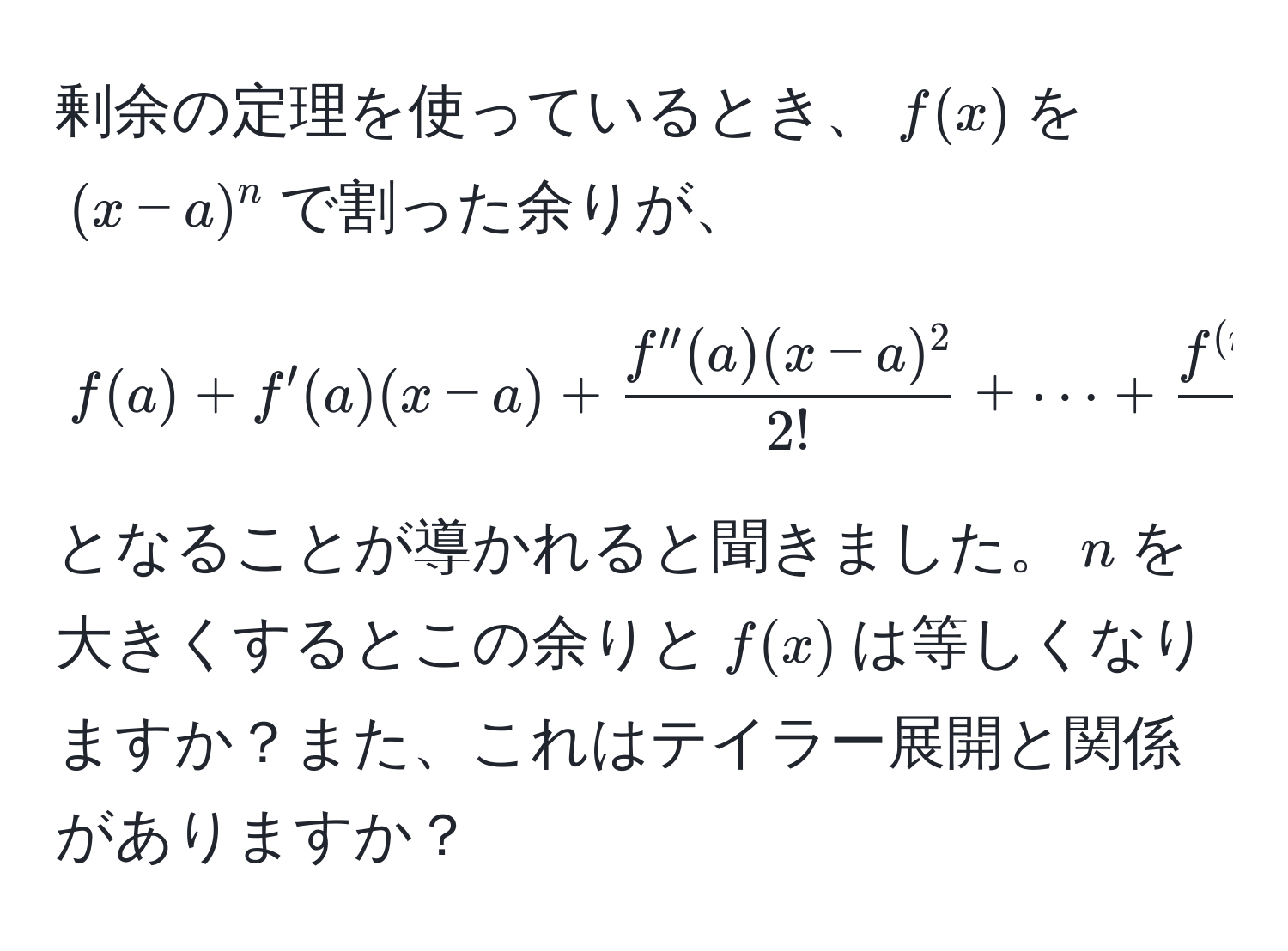 剰余の定理を使っているとき、$f(x)$を$(x-a)^n$で割った余りが、  
$$ f(a) + f'(a)(x-a) +  (f''(a)(x-a)^2)/2!  + ·s +  (f^((n))(a)(x-a)^n)/n!  $$  
となることが導かれると聞きました。$n$を大きくするとこの余りと$f(x)$は等しくなりますか？また、これはテイラー展開と関係がありますか？