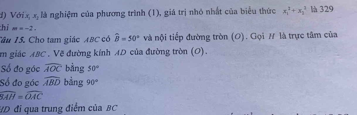 Voix_1x_2 là nghiệm của phương trình (1), giá trị nhỏ nhất của biểu thức x_1^(2+x_2^2 là 329 
hi m=-2. 
Câu 15. Cho tam giác ABC có widehat B)=50° và nội tiếp đường tròn (O). Gọi H là trực tâm của 
im giác ABC. Vẽ đường kính AD của đường tròn (O). 
ố đo góc widehat AOC bằng 50°
Số đo góc widehat ABD bằng 90°
widehat BAH=widehat OAC
HD đi qua trung điểm của BC