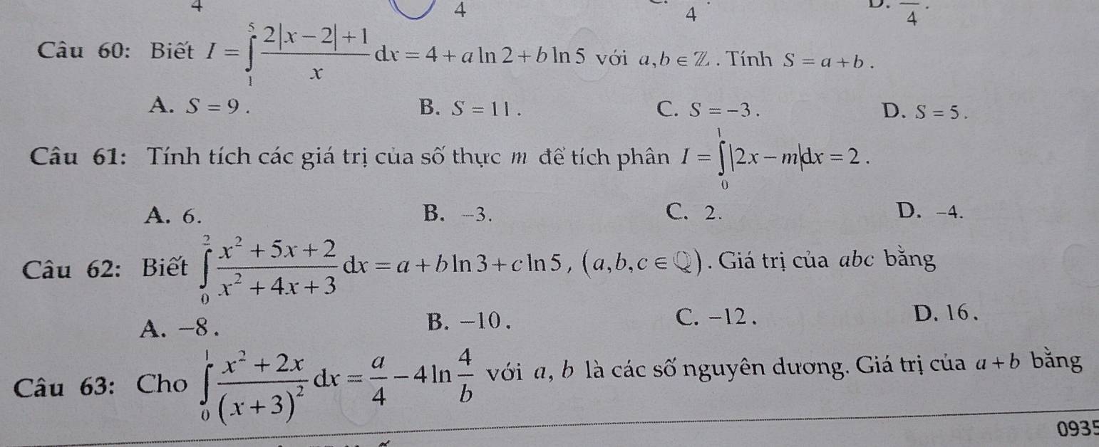 4
4
D. overline 4^((·)
Câu 60: Biết I=∈tlimits _1^5frac 2|x-2|+1)xdx=4+aln 2+bln 5 với a,b∈ Z. Tính S=a+b.
A. S=9. B. S=11. C. S=-3. D. S=5. 
Câu 61: Tính tích các giá trị của số thực m để tích phân I=∈tlimits |2x-m|dx=2.
A. 6. B. -3. C. 2. D. -4.
Câu 62: Biết ∈tlimits _0^(2frac x^2)+5x+2x^2+4x+3dx=a+bln 3+cln 5, (a,b,c∈ ) Giá trị của abc bằng
A. -8. B. -10.
C. -12. D. 16.
Câu 63: Cho ∈tlimits _0^(1frac x^2)+2x(x+3)^2dx= a/4 -4ln  4/b  với a, b là các số nguyên dương. Giá trị của a+b bằng
0935