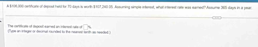 A $106,000 certificate of deposit held for 70 days is worth $107,240.05. Assuming simple interest, what interest rate was earned? Assume 365 days in a year. 
The certificate of deposit earned an interest rate of □ %
(Type an integer or decimal rounded to the nearest tenth as needed.)