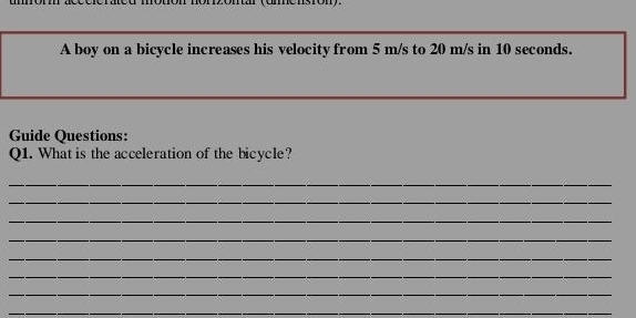 mensrony. 
A boy on a bicycle increases his velocity from 5 m/s to 20 m/s in 10 seconds. 
Guide Questions: 
Q1. What is the acceleration of the bicycle? 
_ 
_ 
_ 
_ 
_ 
_ 
_ 
_