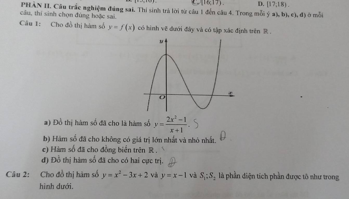 [10,10). 
C [16;17).
D. [17;18). 
PHÀN II. Câu trắc nghiệm đúng sai. Thí sinh trả lời từ câu 1 đến câu 4. Trong mỗi ý a), b), c), d) ở mỗi
câu, thí sinh chọn đúng hoặc sai.
Câu 1: Cho đồ thị hàm số y=f(x) có hình vẽ dưới đây và có tập xác định trên R.
a) Đồ thị hàm số đã cho là hàm số y= (2x^2-1)/x+1 
b) Hàm số đã cho không có giá trị lớn nhất và nhỏ nhất.
c) Hàm số đã cho đồng biến trên R.
d) Đồ thị hàm số đã cho có hai cực trị.
Câu 2: Cho đồ thị hàm số y=x^2-3x+2 và y=x-1 và S_1; S_2 là phần diện tích phần được tô như trong
hình dưới.