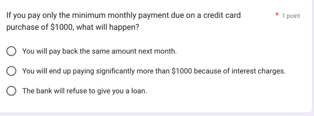 If you pay only the minimum monthly payment due on a credit card 1 point
purchase of $1000, what will happen?
You will pay back the same amount next month.
You will end up paying significantly more than $1000 because of interest charges.
The bank will refuse to give you a loan.