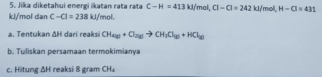 Jika diketahui energi ikatan rata rata C-H=413kJ/mol, Cl-Cl=242kJ/mol, H-Cl=431
kJ/mol dan C-Cl=238kJ/mol. 
a. Tentukan △ H dari reaksi CH_4(g)+Cl_2(g)to CH_3Cl_(g)+HCl_(g)
b. Tuliskan persamaan termokimianya 
c. Hitung △ H reaksi 8 gram CH_4