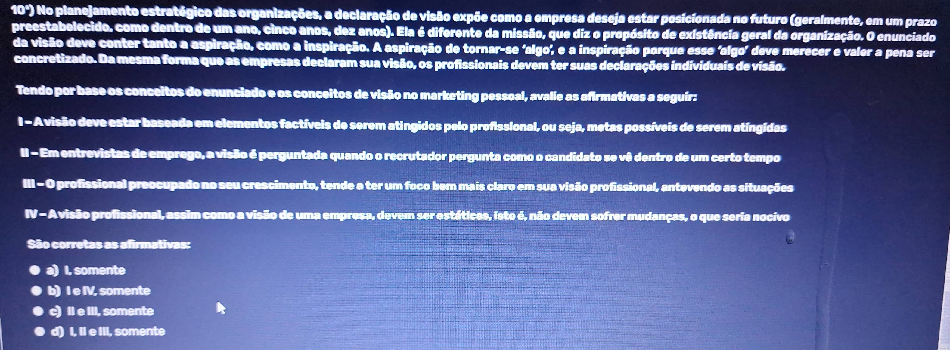 10") No planejamento estratégico das organizações, a declaração de visão expõe como a empresa deseja estar posicionada no futuro (geralmente, em um prazo
preestabelecido, como dentro de um ano, cinco anos, dez anos). Ela é diferente da missão, que diz o propósito de existência geral da organização. O enunciado
da visão deve conter tanto a aspiração, como a inspiração. A aspiração de tornar-se ‘algo, e a inspiração porque esse 'algo’ deve merecer e valer a pena ser
concretizado. Da mesma forma que as empresas declaram sua visão, os profissionais devem ter suas declarações individuais de visão.
Tendo por base os conceitos do enunciado e os conceitos de visão no marketing pessoal, avalie as afirmativas a seguir:
l - Avisão deve estar baseada em elementos factíveis de serem atingidos pelo profissional, ou seja, metas possíveis de serem atíngidas
II - Em entrevistas de emprego, a visão é perguntada quando o recrutador pergunta como o candidato se vê dentro de um certo tempo
III - O profissional preocupado no seu crescimento, tende a ter um foco bem mais claro em sua visão profissional, antevendo as situações
IV - Avisão profissional, assim como a visão de uma empresa, devem ser estáticas, isto é, não devem sofrer mudanças, o que seria nocivo
São corretas as afirmativas:
a) I, somente
b) I e IV, somente
c) II e III, somente
d) I, II e III, somente