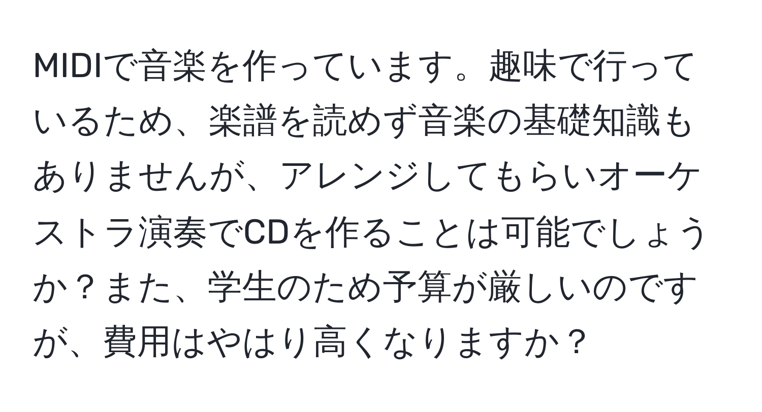 MIDIで音楽を作っています。趣味で行っているため、楽譜を読めず音楽の基礎知識もありませんが、アレンジしてもらいオーケストラ演奏でCDを作ることは可能でしょうか？また、学生のため予算が厳しいのですが、費用はやはり高くなりますか？