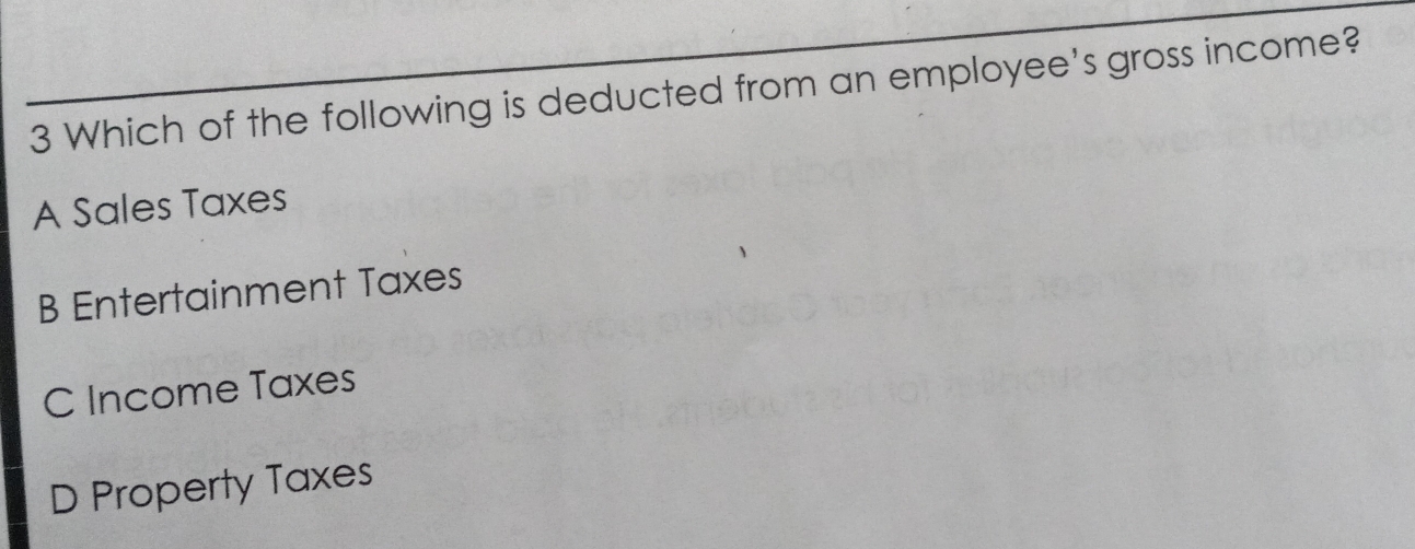 Which of the following is deducted from an employee's gross income?
A Sales Taxes
B Entertainment Taxes
C Income Taxes
D Property Taxes