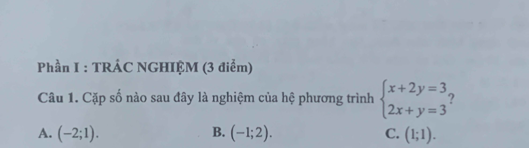 Phần I : TRÁC NGHIỆM (3 điểm)
Câu 1. Cặp số nào sau đây là nghiệm của hệ phương trình beginarrayl x+2y=3 2x+y=3endarray. 2
A. (-2;1). B. (-1;2). C. (1;1).