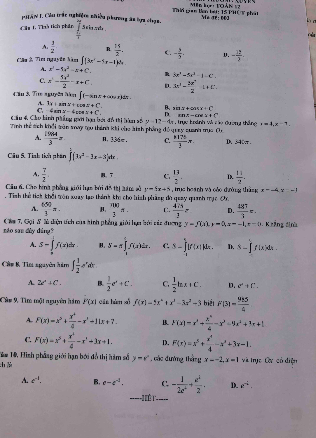 Môn học: TOÁN 12
Thời gian làm bài: 15 PHÚT phút
PHÀN I. Câu trắc nghiệm nhiều phương án lựa chọn.  Mã đề: 003
Câu 1. Tính tích phân ∈tlimits _(2π)^(2π)5sin xdx.
la đ
 2π /3 
cắt
A.  3/2 .
B.  15/2 .
C. - 5/2 . - 15/2 .
D.
Câu 2. Tìm nguyên hàm ∈t (3x^2-5x-1) dx .
A. x^3-5x^2-x+C.
C. x^3- 5x^2/2 -x+C.
B. 3x^3-5x^2-1+C.
D. 3x^3- 5x^2/2 -1+C.
Câu 3. Tìm nguyên hàm ∈t (-sin x+cos x)dx.
A. 3x+sin x+cos x+C.
C. -4sin x-4cos x+C.
B. sin x+cos x+C.
D. -sin x-cos x+C.
Câu 4. Cho hình phẳng giới hạn bởi đồ thị hàm số y=12-4x , trục hoành và các đường thắng x=4,x=7.
Tính thể tích khối tròn xoay tạo thành khi cho hình phẳng đó quay quanh trục Ox.
A.  1984/3 π . B. 336π . C.  8176/3 π . D. 340π .
Câu 5. Tính tích phân ∈tlimits _1^(2(3x^2)-3x+3)dx.
A.  7/2 . B. 7 . C.  13/2 . D.  11/2 .
Câu 6. Cho hình phẳng giới hạn bởi đồ thị hàm số y=5x+5 , trục hoành và các đường thắng x=-4,x=-3. Tính thể tích khối tròn xoay tạo thành khi cho hình phẳng đó quay quanh trục Ox.
A.  650/3 π .  700/3 π . C.  475/3 π . D.  487/3 π .
B.
Câu 7. Gọi S là diện tích của hình phẳng giới hạn bởi các đường y=f(x),y=0,x=-1,x=0. Khẳng định
nào sau đây đúng?
A. S=∈tlimits _0^((-1)f(x)dx. B. S=π ∈tlimits _(-1)^0f(x)dx. C. S=∈tlimits _(-1)^0|f(x)|dx. D. S=∈tlimits _(-1)^0f(x)dx.
Câu 8. Tìm nguyên hàm ∈t frac 1)2.e^xdx.
A. 2e^x+C. B.  1/2 e^x+C. C.  1/2 ln x+C. D. e^x+C.
Câu 9. Tìm một nguyên hàm F(x) của hàm số f(x)=5x^4+x^3-3x^2+3 biết F(3)= 985/4 .
A. F(x)=x^5+ x^4/4 -x^3+11x+7. B. F(x)=x^5+ x^4/4 -x^3+9x^2+3x+1.
C. F(x)=x^5+ x^4/4 -x^3+3x+1.
D. F(x)=x^5+ x^4/4 -x^3+3x-1.
1âu 10. Hình phẳng giới hạn bởi đồ thị hàm số y=e^x , các đường thẳng x=-2,x=1 và trục Ox có diện
ch là
A. e^(-1). B. e-e^(-2). C. - 1/2e^4 + e^2/2 . D. e^(-2).
--HÉT-----