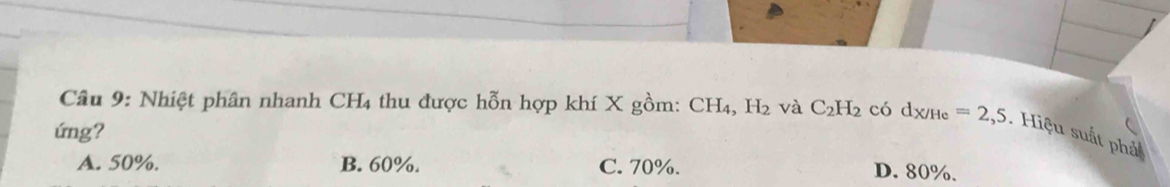 Nhiệt phân nhanh CH4 thu được hỗn hợp khí X gồm: CH_4, H_2 và C_2H_2 có d_X/He=2,5. Hiệu suất phả
ứng?
A. 50%. B. 60%. C. 70%. D. 80%.