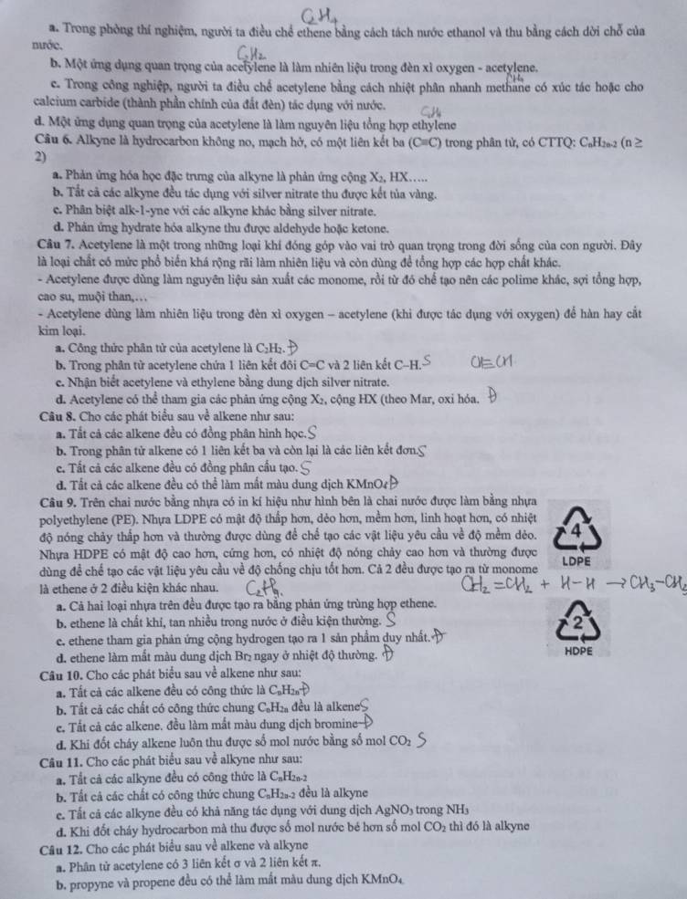 a. Trong phòng thí nghiệm, người ta điều chể ethene bằng cách tách nước ethanol và thu bằng cách dời chỗ của
nước.
b. Một ứng dụng quan trọng của acelylene là làm nhiên liệu trong đèn xỉ oxygen - acetylene.
c. Trong công nghiệp, người ta điều chế acetylene bằng cách nhiệt phân nhanh methane có xúc tác hoặc cho
calcium carbide (thành phần chính của đất đèn) tác dụng với nước.
d. Một ứng dụng quan trọng của acetylene là làm nguyên liệu tổng hợp ethylene
Câu 6. Alkyne là hydrocarbon không no, mạch hở, có một liên kết ba (C=C) trong phân tử, có CTTQ: C₆H₂₀2 (n ≥
2)
a. Phản ứng hóa học đặc trưng của alkyne là phản ứng cộng X_2, HX…
b. Tắt cả các alkyne đều tác dụng với silver nitrate thu được kết tủa vàng.
c. Phân biệt alk-1-yne với các alkyne khác bằng silver nitrate.
d. Phản ứng hydrate hóa alkyne thu được aldehyde hoặc ketone.
Câu 7. Acetylene là một trong những loại khí đóng góp vào vai trò quan trọng trong đời sống của con người. Đây
là loại chất có mức phổ biển khá rộng rãi làm nhiên liệu và còn dùng để tổng hợp các hợp chất khác.
- Acetylene được dùng làm nguyên liệu sản xuất các monome, rồi từ đó chế tạo nên các polime khác, sợi tổng hợp,
cao su, muội than,…
- Acetylene dùng làm nhiên liệu trong đèn xì oxygen - acetylene (khi được tác dụng với oxygen) để hàn hay cắt
kim loại.
a. Công thức phân tử của acetylene là C₂H₂.
b. Trong phân từ acetylene chứa 1 liên kết đôi C=C và 2 liên kết C
c. Nhận biết acetylene và ethylene bằng dung dịch silver nitrate.
d. Acetylene có thể tham gia các phân ứng cộng X₂, cộng HX (theo Mar, oxi hóa.
Câu 8. Cho các phát biểu sau ve alkene như sau:
a. Tất cả các alkene đều có đồng phân hình học
b. Trong phân tử alkene có 1 liên kết ba và còn lại là các liên kết đơn.C
e. Tất cả các alkene đều có đồng phân cầu tạo.
đ. Tất cả các alkene đều có thể làm mất màu dung dịch KMn
Câu 9. Trên chai nước bằng nhựa có in kí hiệu như hình bên là chai nước được làm bằng nhựa
polyethylene (PE). Nhựa LDPE có mật độ thấp hơn, dẻo hơn, mềm hơn, linh hoạt hơn, có nhiệt
độ nóng chảy thấp hơn và thường được dùng để chế tạo các vật liệu yêu cầu về độ mềm dẻo. 4
Nhựa HDPE có mật độ cao hơn, cứng hơn, có nhiệt độ nóng chảy cao hơn và thường được LDPE
dùng để chế tạo các vật liệu yêu cầu về độ chống chịu tốt hơn. Cả 2 đều được tạo ra từ monome
là ethene ở 2 điều kiện khác nhau.
a. Cả hai loại nhựa trên đều được tạo ra bằng phản ứng trùng hợp ethene.
b. ethene là chất khí, tan nhiều trong nước ở điều kiện thường. 2
e. ethene tham gia phản ứng cộng hydrogen tạo ra 1 sản phẩm duy nhất.
d. ethene làm mắt màu dung dịch Brị ngay ở nhiệt độ thường. HDPE
Câu 10. Cho các phát biểu sau về alkene như sau:
a. Tất cả các alkene đều có công thức là C_nH_2nuparrow
b. Tất cả các chất có công thức chung C_0H_2 đều là alkene
e. Tắt cả các alkene. đều làm mắt màu dung dịch bromine
d. Khi đốt cháy alkene luôn thu được số mol nước bằng số mol CO_2
Câu 11. Cho các phát biểu sau về alkyne như sau:
a. Tất cả các alkyne đều có công thức là C₆H2a-2
b. Tất cả các chất có công thức chung CạH₂₃-2 đều là alkyne
e. Tất cả các alkyne đều có khả năng tác dụng với dung dịch AgNO_3 tron  N  
d. Khi đốt cháy hydrocarbon mà thu được số mol nước bé hơn số mol CO_2 thì đó là alkyne
Câu 12. Cho các phát biểu sau về alkene và alkyne
a. Phân tử acetylene có 3 liên kết σ và 2 liên kết π.
b. propyne và propene đều có thể làm mắt màu dung dịch KMnO₄