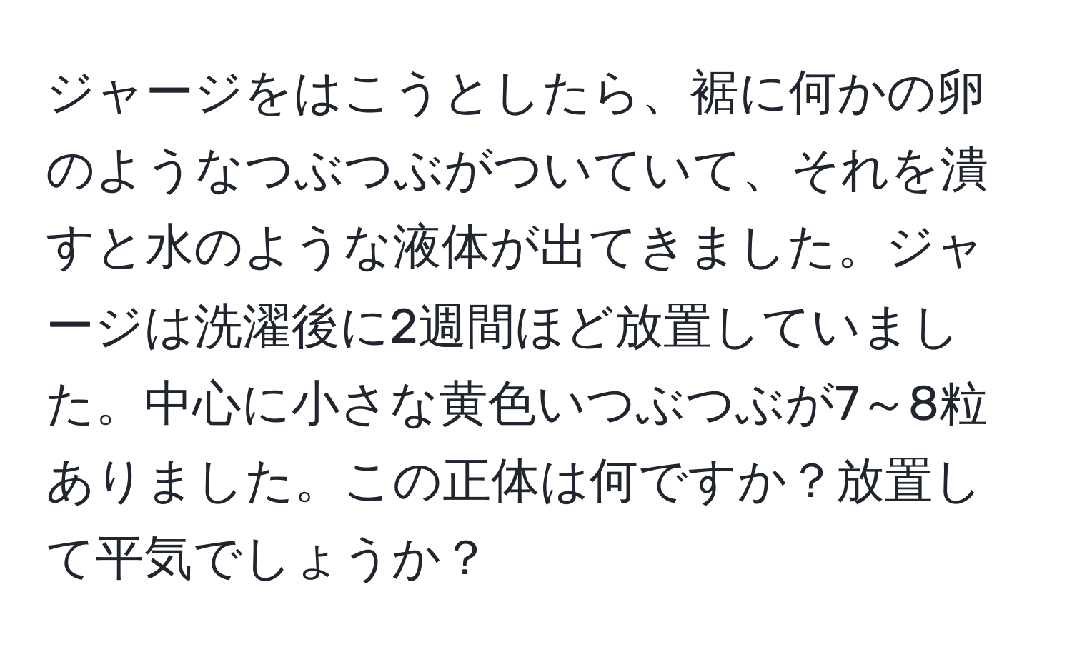 ジャージをはこうとしたら、裾に何かの卵のようなつぶつぶがついていて、それを潰すと水のような液体が出てきました。ジャージは洗濯後に2週間ほど放置していました。中心に小さな黄色いつぶつぶが7～8粒ありました。この正体は何ですか？放置して平気でしょうか？