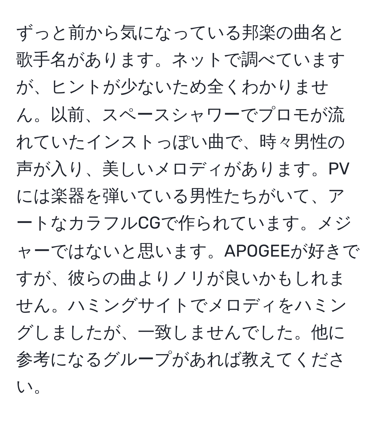 ずっと前から気になっている邦楽の曲名と歌手名があります。ネットで調べていますが、ヒントが少ないため全くわかりません。以前、スペースシャワーでプロモが流れていたインストっぽい曲で、時々男性の声が入り、美しいメロディがあります。PVには楽器を弾いている男性たちがいて、アートなカラフルCGで作られています。メジャーではないと思います。APOGEEが好きですが、彼らの曲よりノリが良いかもしれません。ハミングサイトでメロディをハミングしましたが、一致しませんでした。他に参考になるグループがあれば教えてください。