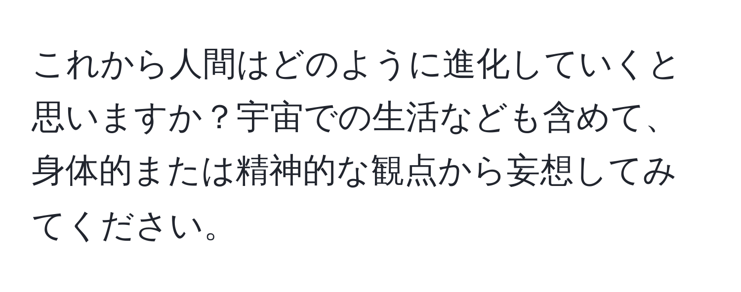 これから人間はどのように進化していくと思いますか？宇宙での生活なども含めて、身体的または精神的な観点から妄想してみてください。