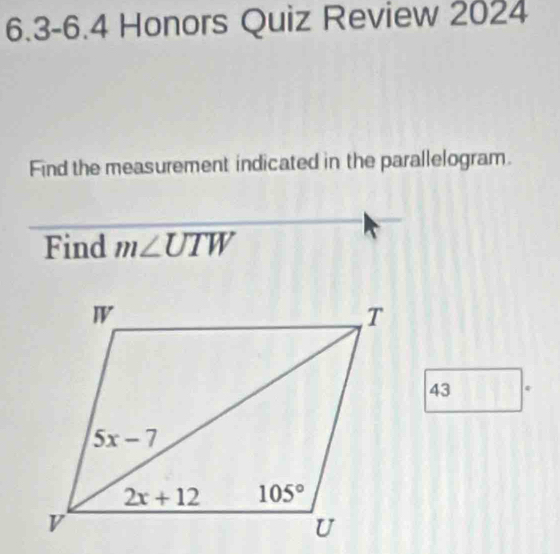 6.3-6.4 Honors Quiz Review 2024
Find the measurement indicated in the parallelogram.
Find m∠ UTW
43 *