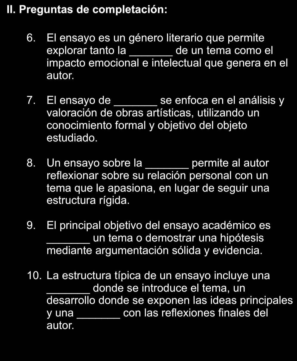 Preguntas de completación: 
6. El ensayo es un género literario que permite 
explorar tanto la _de un tema como el 
impacto emocional e intelectual que genera en el 
autor. 
7. El ensayo de _se enfoca en el análisis y 
valoración de obras artísticas, utilizando un 
conocimiento formal y objetivo del objeto 
estudiado. 
8. Un ensayo sobre la _permite al autor 
reflexionar sobre su relación personal con un 
tema que le apasiona, en lugar de seguir una 
estructura rígida. 
9. El principal objetivo del ensayo académico es 
_un tema o demostrar una hipótesis 
mediante argumentación sólida y evidencia. 
10. La estructura típica de un ensayo incluye una 
_donde se introduce el tema, un 
desarrollo donde se exponen las ideas principales 
y una _con las reflexiones finales del 
autor.