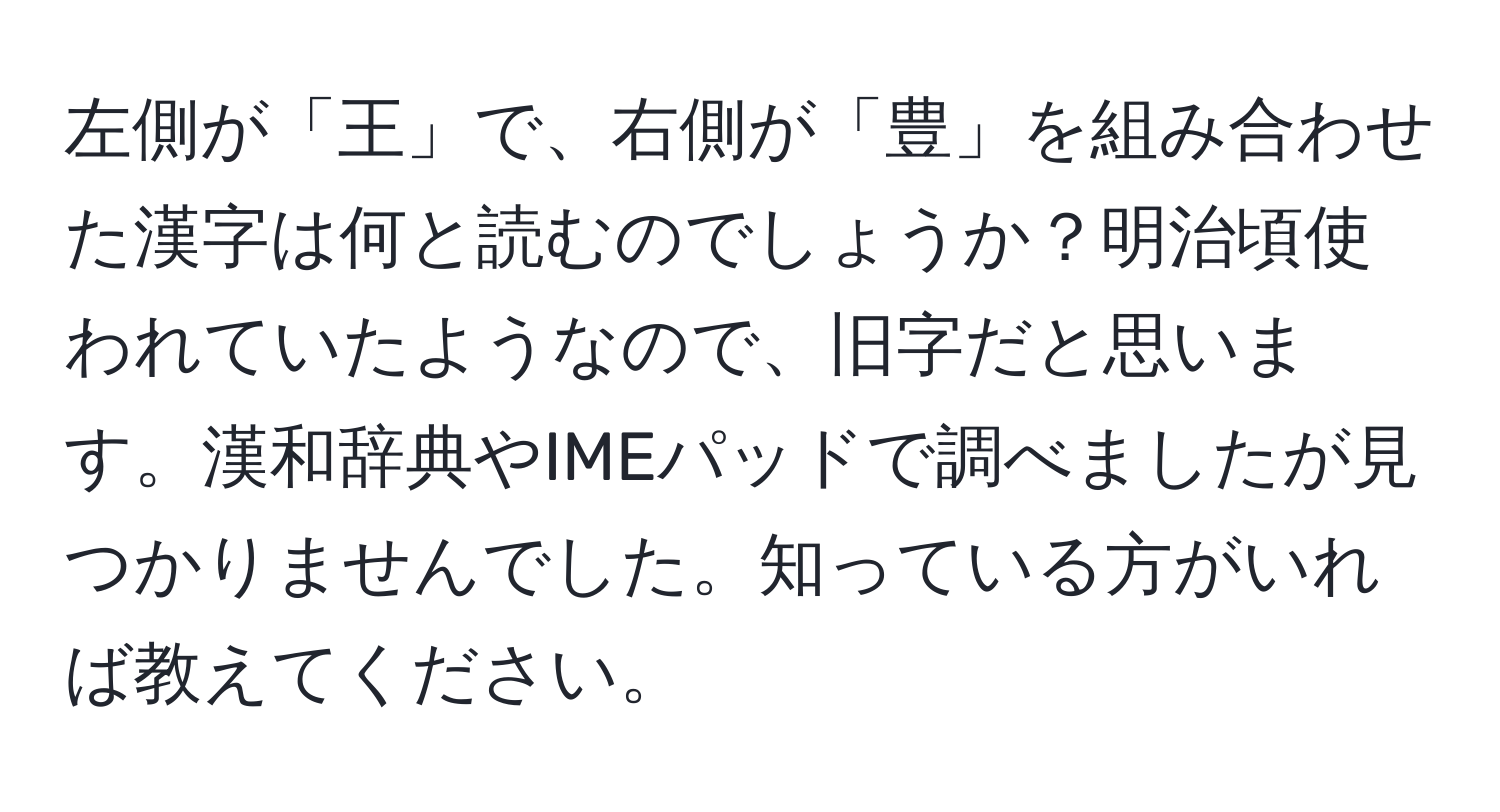 左側が「王」で、右側が「豊」を組み合わせた漢字は何と読むのでしょうか？明治頃使われていたようなので、旧字だと思います。漢和辞典やIMEパッドで調べましたが見つかりませんでした。知っている方がいれば教えてください。