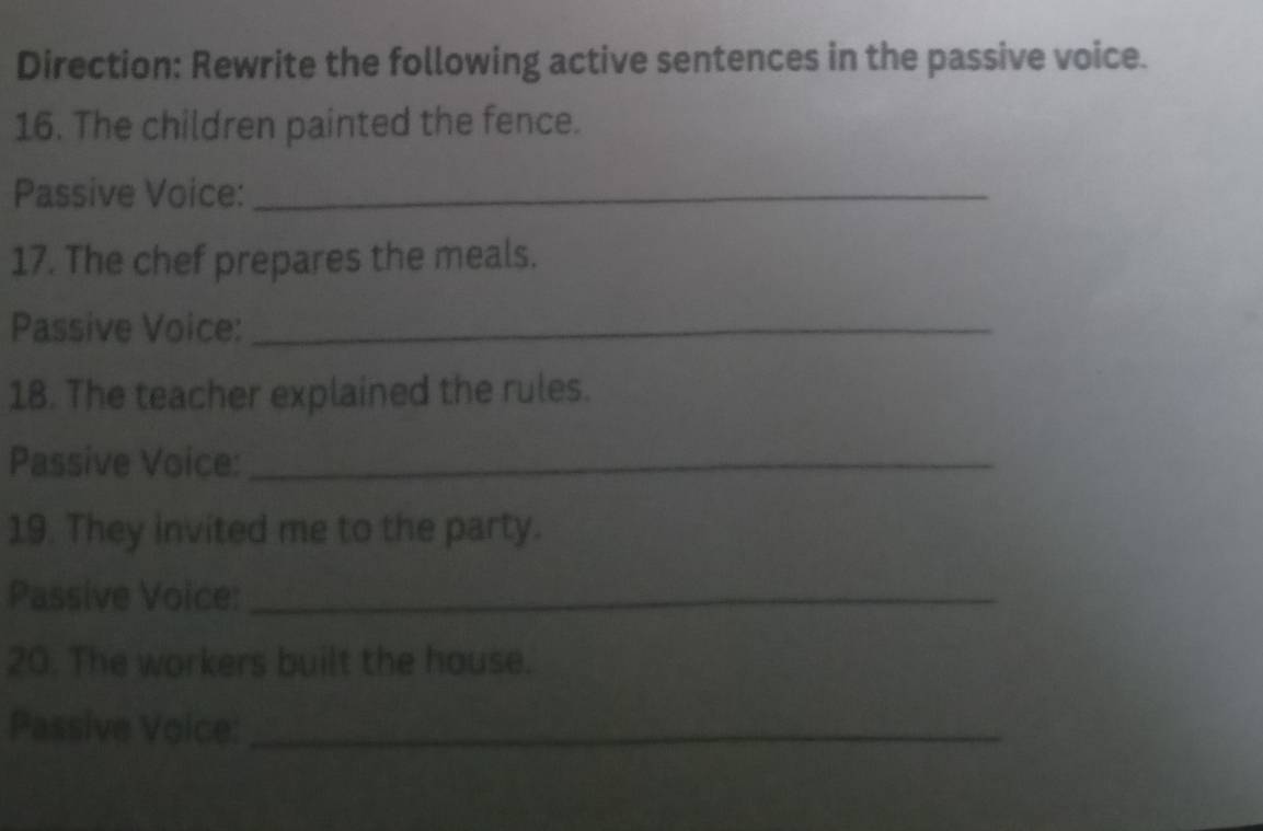 Direction: Rewrite the following active sentences in the passive voice. 
16. The children painted the fence. 
Passive Voice:_ 
17. The chef prepares the meals. 
Passive Voice:_ 
18. The teacher explained the rules. 
Passive Voice:_ 
19. They invited me to the party. 
Passive Voice:_ 
20. The workers built the house. 
Passive Voice:_