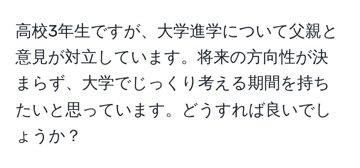 高校3年生ですが、大学進学について父親と意見が対立しています。将来の方向性が決まらず、大学でじっくり考える期間を持ちたいと思っています。どうすれば良いでしょうか？