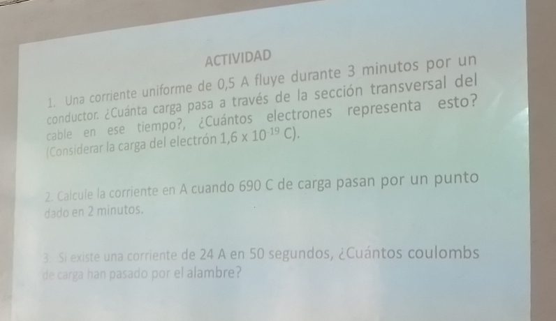 ACTIVIDAD 
1. Una corriente uniforme de 0,5 A fluye durante 3 minutos por un 
conductor. ¿Cuánta carga pasa a través de la sección transversal del 
cable en ese tiempo?, ¿Cuántos electrones representa esto? 
(Considerar la carga del electrón 1,6* 10^(-19)C). 
2. Calcule la corriente en A cuando 690 C de carga pasan por un punto 
dado en 2 minutos. 
3. Si existe una corriente de 24 A en 50 segundos, ¿Cuántos coulombs 
de carga han pasado por el alambre?