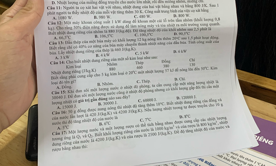 D. Nhiệt lượng của miêng đồng truyền cho nước lớn nhất, rồi đến miềng nhồm, miếng chỉ
Câu 11: Người ta cọ xát hai vật với nhau, nhiệt dung của hai vật bằng nhau và bằng 800 J/K. Sau 1
phút người ta thấy nhiệt độ của mỗi vật tăng thêm 30 K. Công suất trung bình của việc cọ xát bằng
A. 1080 W B. 980 W. C. 480 W. D. 800 W.
Câu 12: Một máy khoan công suất 1 kW dùng để khoan một cái lỗ trên tấm nhôm (khối lượng 0,8
kg g). Cho rằng 50% điện năng được sử dụng để làm nóng máy và tỏa nhiệt ra môi trường xung quanh.
Biết nhiệt dung riêng của nhôm là 880 J /(kg.dhat Q ). Độ tăng nhiệt độ của khối nhôm sau 2,5 phút là
A. 66,5°C B. 106,5°C C. 100,5°C D. 90,5°C
Câu 13: Đầu thép của một búa máy có khối lượng 12 kg nóng lên thêm 20°C sau 1,5 phút hoạt động.
Biết rằng chỉ có 40% cơ năng của búa máy chuyển thành nhiệt năng của đầu búa. Tính công suất của
búa. Lấy nhiệt dung riêng của thép là 460J/(kg.K).
A. 3 kW B. 4 kW C. 5 kW D. 6kW
Câu 14: Cho biết nhiệt dung riêng của một số kim loại như sau:
Đồng
Kim loại Nhôm Thép 130 Chì
Nhiệt dung riêng (J/kg.K) 880 460
380
Biết rằng phải cung cấp cho 5 kg kim loại ở 20°C một nhiệt lượng 57 kJ đề nóng lên đến 50°C. Kim
loại đó tên gì? B. Nhôm.
C. Thép. D. Chì.
A. Đồng.
Câu 15: Khi đun sôi một lượng nước ở nhiệt độ phòng, ta cần cung cấp một năng lượng nhiệt là
30040 J. Để đun sôi một lượng nước cũng ở nhiệt độ phòng nhưng có khối lượng gấp đôi thì cần một
lượng nhiệt có giá trị gần đúng nào sau đây?
A. 15000 J. B. 30000 J. C. 60000 J. D. 120000 J.
của nước lần lượt là 420 g đồng được nung nóng thì nhiệt độ tăng thêm 10°C. Biết nhiệt dung riêng của đồng và
Câu 16:50 J/(kg.K) 0 và 4200 J/(kg.K). Nếu lượng nhiệt tương tự được truyền cho 10 g
D. 8°C
nước thì độ tăng nhiệt độ của nước là C. 7°C
B. 6°C , nhiệt
Câu 17: Một lượng nước và một lượng rượu có thể tích bằng nhau được cung cấp các nhiệt lượng
A. 5°C
tương ứng là Q_1 và Q_2 Biết khối lượng riêng của nước là 1000kg/m^3 và của rượu là 800kg/m^3
dung riêng của nước là 4200 J/(kg.K) 0 và của rượu là 2500 J J/(kg.K) 0. Để độ tăng nhiệt độ của nước và
Iêng
rượu bằng nhau thì:
nước lên thêm
∠°C Đại lượng vậ 1°Ck
kất khác nhau 
Ng Riên
9u đối