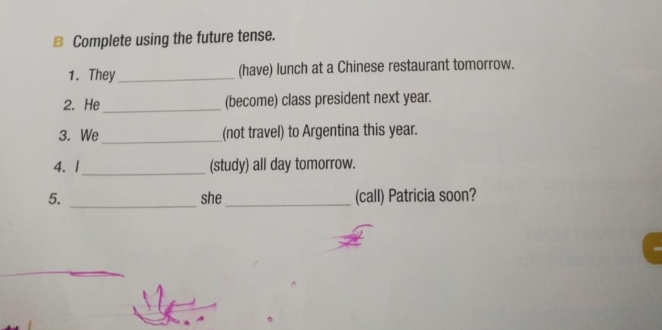 Complete using the future tense. 
1. They _(have) lunch at a Chinese restaurant tomorrow. 
2. He_ (become) class president next year. 
3. We_ (not travel) to Argentina this year. 
4. |_ (study) all day tomorrow. 
_ 
5. she_ (call) Patricia soon?