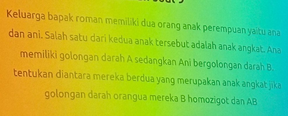 Keluarga bapak roman memiliki dua orang anak perempuan yaitu ana 
dan ani. Salah satu dari kedua anak tersebut adalah anak angkat. Ana 
memiliki golongan darah A sedangkan Ani bergolongan darah B. 
tentukan diantara mereka berdua yang merupakan anak angkat jika 
golongan darah orangua mereka B homozigot dan AB