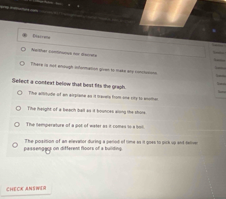 prep nstructute com
Discrete
Neither continuous nor discrete
Cumation
Queslan
There is not enough information given to make any conclusions. Queda Qued
Select a context below that best fits the graph. Sume
The altitude of an airplane as it travels from one city to another.
The height of a beach ball as it bounces along the shore.
The temperature of a pot of water as it comes to a boil.
The position of an elevator during a period of time as it goes to pick up and deliver
passengers on different floors of a building.
CHECK ANSWER