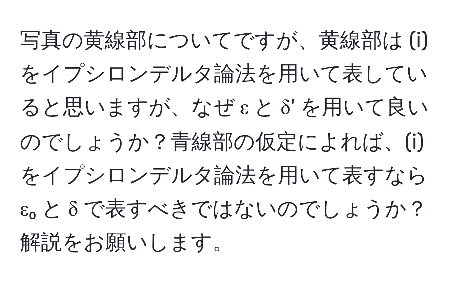 写真の黄線部についてですが、黄線部は (i) をイプシロンデルタ論法を用いて表していると思いますが、なぜ ε と δ' を用いて良いのでしょうか？青線部の仮定によれば、(i) をイプシロンデルタ論法を用いて表すなら ε₀ と δ で表すべきではないのでしょうか？解説をお願いします。