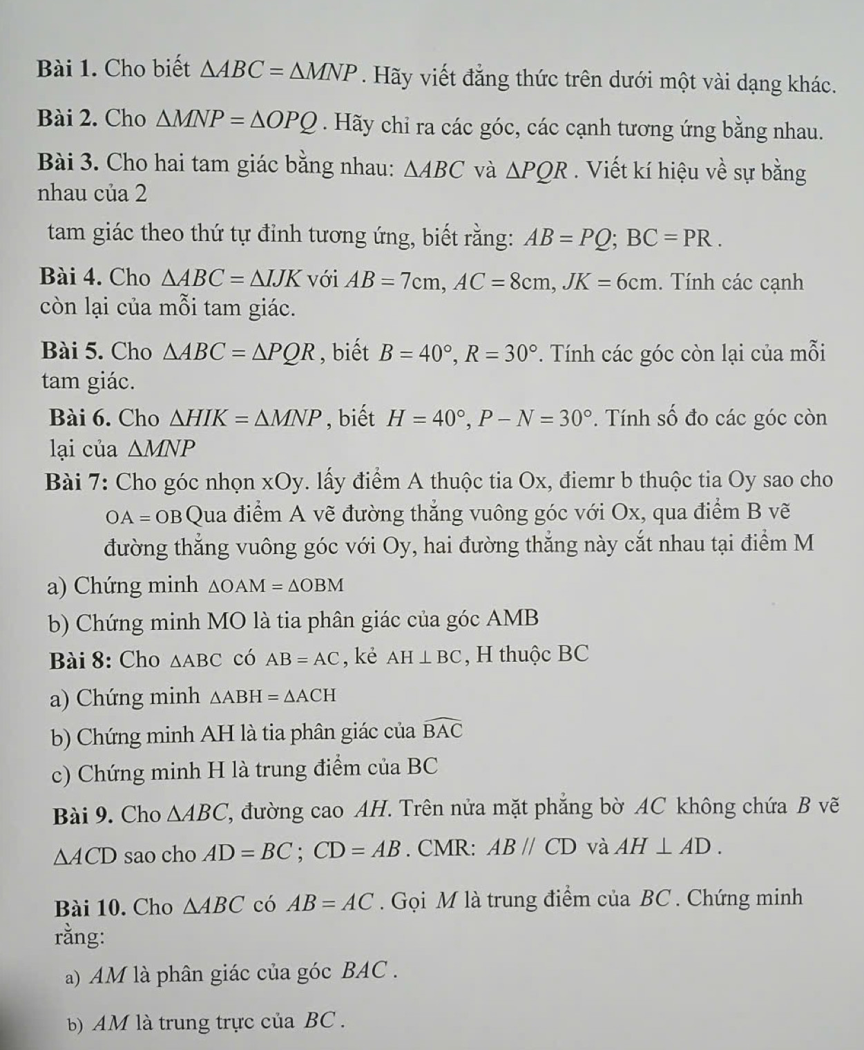 Cho biết △ ABC=△ MNP. Hãy viết đẳng thức trên dưới một vài dạng khác.
Bài 2. Cho △ MNP=△ OPQ. Hãy chi ra các góc, các cạnh tương ứng bằng nhau.
Bài 3. Cho hai tam giác bằng nhau: △ ABC và △ PQR. Viết kí hiệu về sự bằng
nhau của 2
tam giác theo thứ tự đỉnh tương ứng, biết rằng: AB=PQ;BC=PR.
Bài 4. Cho △ ABC=△ IJK với AB=7cm,AC=8cm,JK=6cm. Tính các cạnh
còn lại của mỗi tam giác.
Bài 5. Cho △ ABC=△ PQR , biết B=40°,R=30°. Tính các góc còn lại của mỗi
tam giác.
Bài 6. Cho △ HIK=△ MNP , biết H=40°,P-N=30°.  Tính số đo các góc còn
lại của △ MNP
Bài 7: Cho góc nhọn xOy. lấy điểm A thuộc tia Ox, điemr b thuộc tia Oy sao cho
OA=OB C Qua điểm A vẽ đường thắng vuông góc với Ox, qua điểm B vẽ
đường thắng vuông góc với Oy, hai đường thắng này cắt nhau tại điểm M
a) Chứng minh △ OAM=△ OBM
b) Chứng minh MO là tia phân giác của góc AMB
Bài 8: Cho △ ABC có AB=AC , kè AH⊥ BC , H thuộc BC
a) Chứng minh △ ABH=△ ACH
b) Chứng minh AH là tia phân giác của widehat BAC
c) Chứng minh H là trung điểm của BC
Bài 9. Cho △ ABC 7, đường cao AH. Trên nửa mặt phẳng bờ AC không chứa B vẽ
△ ACD sao cho AD=BC;CD=AB. CMR: ABparallel CD và AH⊥ AD.
Bài 10. Cho △ ABC có AB=AC. Gọi M là trung điểm của BC . Chứng minh
rằng:
a) AM là phân giác của góc BAC .
b) AM là trung trực của BC.