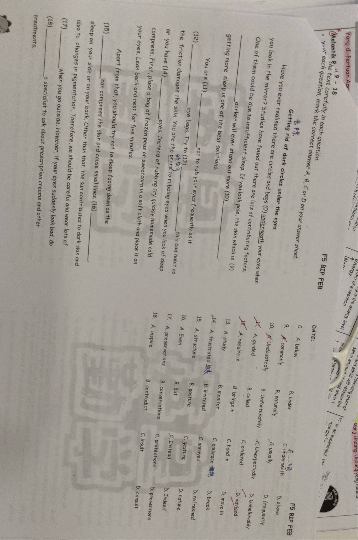 Rang Undang-Unđang vang mela i
Energy
fram of a reaction
following pairs of
Yang di-Pertuan Aar
same amount of heat when ?
g is the energy leve is m f all
and alkali will release the
9 -18
(Melantik the text carefully in each question
÷ 0. 1 − 
F5 BIP FEB DATE:
* yoor each question, mark the correct answer A, B, C or D on your answer sheet 9.  commonly B. naturally C. usually D. frequently
F5 BIP FEB
0. A. below B. under C. underneath D. above
Getting rid of dark circles under the eyes
Have you ever realised there are circles and bags (0) underneath your eyes when A. guided B. called C. ordered D. advised
10. A. Undoubtedly B. Unfortunately C. Unexpectedly D. Unbelievably
.
you look in the mirror? Studies have found out there are lots of contributing factors. A. results in C. hand in D. move in
_One of them could be due to insufficient sleep. If you look pale, the skin which is (9) B. monitor C. embrace D. break
B. brings in
13. A. study
getting more sleep is one of the best solutions._
darker will even stand out more (10) 14. A. frustrated B. irritated
_You are (11) _not to rub your eyes frequently as it
(12)
C. annoyed D. refreshed
15. A. structure B. posture C. gesture D. nature
eye bags. Try to (13) this bad habit as 17. A. preservations
16. A, Even B. But _C. Instead D. Indeed
the friction damages the skin. You are the prone to rubbing eyes when you lack of sleep
or you have (14) _eyes. Instead of rubbing try quickly homemade cold
B. conversations C. protections D. preventions
18. A. inspire B. contradict C. insult D. consult
compress. First, place a bag of frozen peas or sweetcorn in a soft cloth and place it on
your eyes. Lean back and rest for five minutes.
Apart from that, you should try not to sleep facing down as the
(15) _can compress the skin and cause small lines. (16)
sleep on your side or on your back. Other than that, the sun contributes to dark skin and
also to changes in pigmentation. Therefore, we should be careful and wear lots of
(17)
_when you go outside. However, if your eyes suddenly look bad, do
(18)_ a specialist to ask about prescription creams and other
treatments.