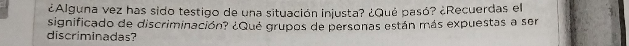 ¿Alguna vez has sido testigo de una situación injusta? ¿Qué pasó? ¿Recuerdas el 
significado de discriminación? ¿Qué grupos de personas están más expuestas a ser 
discriminadas?