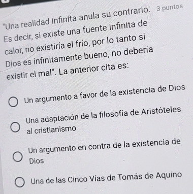 "Una realidad infinita anula su contrario. 3 puntos
Es decir, si existe una fuente infinita de
calor, no existiría el frío, por lo tanto si
Dios es infinitamente bueno, no debería
existir el mal". La anterior cita es:
Un argumento a favor de la existencia de Dios
Una adaptación de la filosofía de Aristóteles
al cristianismo
Un argumento en contra de la existencia de
Dios
Una de las Cinco Vías de Tomás de Aquino