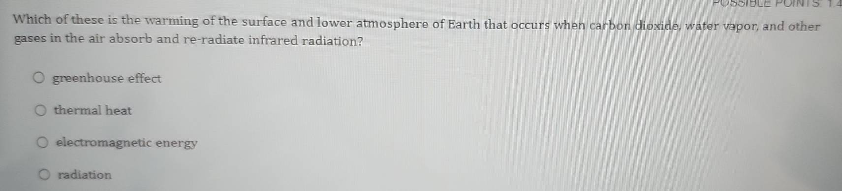 POSSIBLE POINTS 1.
Which of these is the warming of the surface and lower atmosphere of Earth that occurs when carbon dioxide, water vapor, and other
gases in the air absorb and re-radiate infrared radiation?
greenhouse effect
thermal heat
electromagnetic energy
radiation