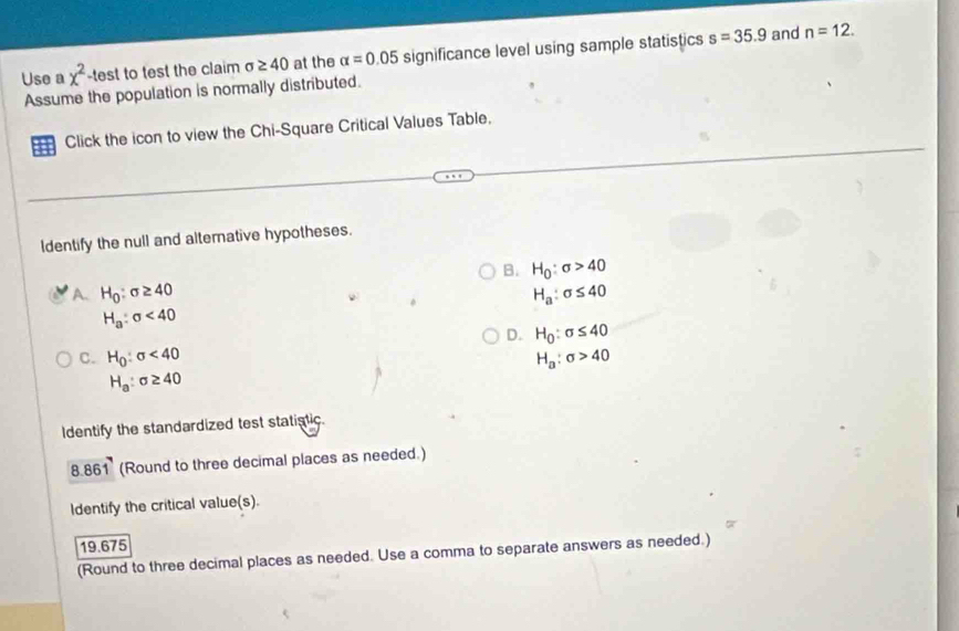 Use a x^2 - est to test the claim σ ≥ 40 at the alpha =0.05 significance level using sample statistics s=35.9
and n=12. 
Assume the population is normally distributed.
Click the icon to view the Chi-Square Critical Values Table.
ldentify the null and altemative hypotheses.
B. H_0:sigma >40
A. H_0:sigma ≥ 40 H_a:sigma ≤ 40
H_a:sigma <40</tex>
D. H_0:sigma ≤ 40
C. H_0:sigma <40</tex> H_a:sigma >40
H_a:sigma ≥ 40
Identify the standardized test statistic.
8.861^7 (Round to three decimal places as needed.)
Identify the critical value(s).
19.675
(Round to three decimal places as needed. Use a comma to separate answers as needed.)