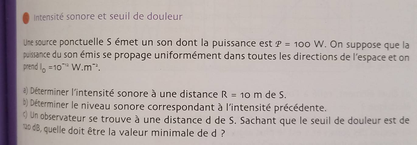 Intensité sonore et seuil de douleur 
Une source ponctuelle S émet un son dont la puissance est P=100W. On suppose que la 
puissance du son émis se propage uniformément dans toutes les directions de l'espace et on 
prend l_0=10^(-12)W.m^(-2). 
a) Déterminer l'intensité sonore à une distance R=10m de S. 
b) Déterminer le niveau sonore correspondant à l'intensité précédente. 
c) Un observateur se trouve à une distance d de S. Sachant que le seuil de douleur est de
120 dB, quelle doit être la valeur minimale de d ?