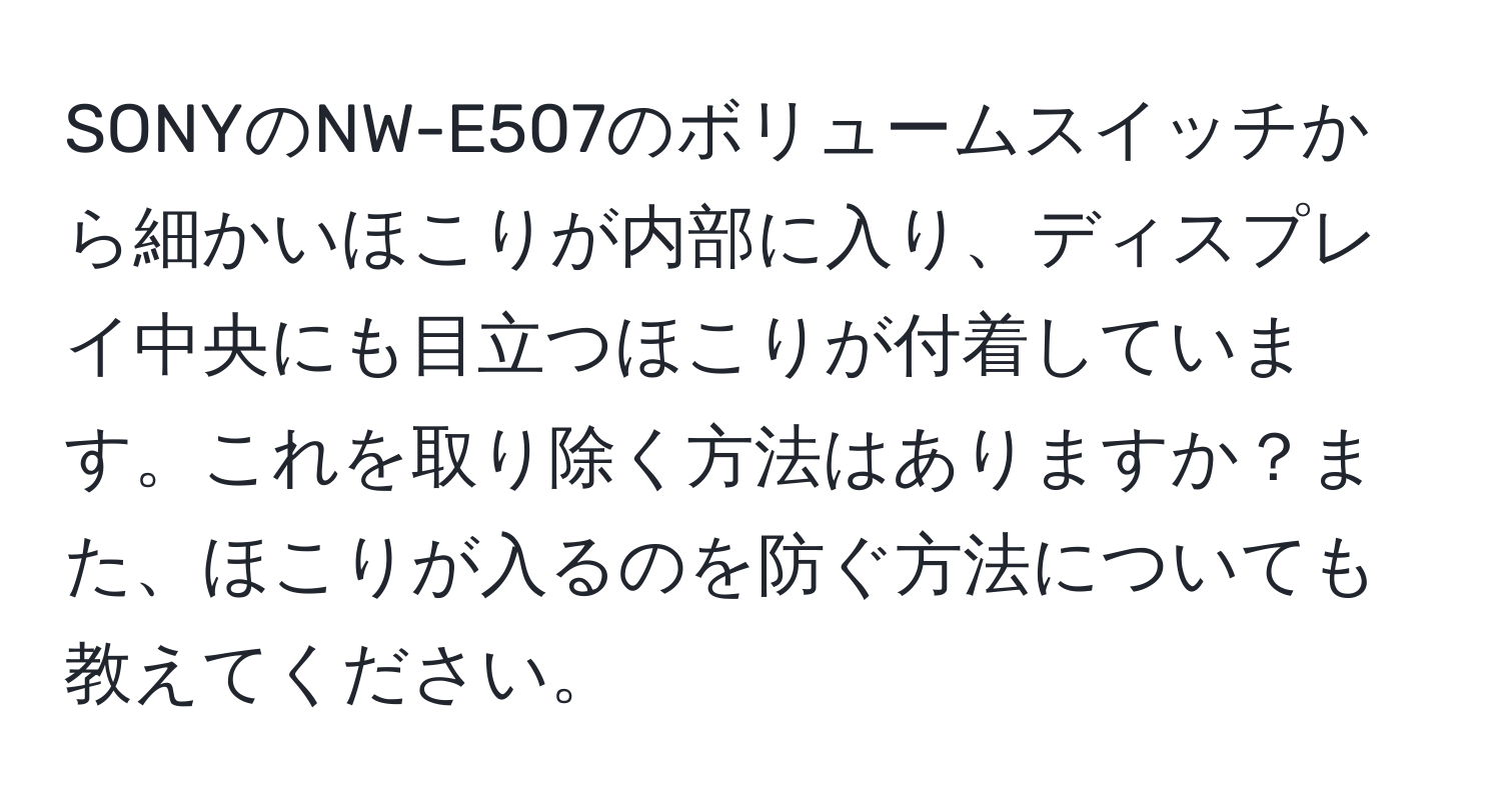 SONYのNW-E507のボリュームスイッチから細かいほこりが内部に入り、ディスプレイ中央にも目立つほこりが付着しています。これを取り除く方法はありますか？また、ほこりが入るのを防ぐ方法についても教えてください。