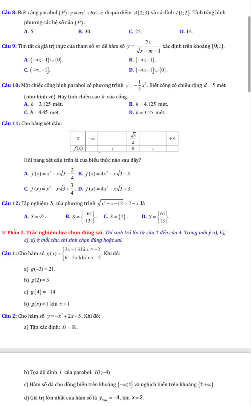 Biết rằng parabol (P):y=ax^2+bx+c đi qua điểm A(2;3) và có đỉnh I(1;2). Tính tổng bình
phương các hệ số của (P).
A. 5. B. 30. C. 25. D. 14.
Câu 9: Tìm tất cả giá trị thực của tham số m để hàm số y= 2x/sqrt(x-m)-1  xác định trên khoảng (0;1).
A. (-∈fty ;-1)∪  0 . B. (-∈fty ;-1).
C. (-∈fty ;-1]. D. (-∈fty ;-1]∪  0 .
Câu 10: Một chiếc cổng hình parabol có phương trình y=- 1/2 x^2 *. Biết cổng có chiều rộng d=5 mét
(như hình vẽ). Hãy tính chiều cao h của cổng.
A. h=3,125met B. h=4,125 mét.
C. h=4.45met. D. h=3,25 mét.
Câu 11: Cho bảng xét dấu:
Hỏi bảng xét dấu trên là của biểu thức nào sau đây?
A. f(x)=x^2-xsqrt(3)- 3/4 . B. f(x)=4x^2-xsqrt(3)-3.
C. f(x)=x^2-xsqrt(3)+ 3/4 . D. f(x)=4x^2-xsqrt(3)+3.
Câu 12: Tập nghiệm S của phương trình sqrt(x^2-x-12)=7-x là
A. S=varnothing . B. S=  (-61)/13  . C. S= 7 . D. S=  61/13  .
Phần 2. Trắc nghiệm lựa chọn đúng sai. Thí sinh trả lời từ câu 1 đến câu 4. Trong mỗi ý a), b),
c), d) ở mỗi câu, thí sinh chọn đúng hoặc sai.
Câu 1: Cho hàm số g(x)=beginarrayl 2x-1khix≥ -2 6-5xkhix . Khi đó:
a) g(-3)=21.
b) g(2)=3
c) g(4)=-14
b) g(x)=1 khi x=1
Câu 2: Cho hàm số y=-x^2+2x-5. Khi đó:
a) Tập xác định: D=R.
b) Tọa độ đỉnh / của parabol: I(1;-4)
c) Hàm số đã cho đồng biến trên khoảng (-∈fty ;1) và nghịch biến trên khoảng (1;+∞)
d) Giá tri lớn nhất của hàm số là y_max=-4 , khi x=2.