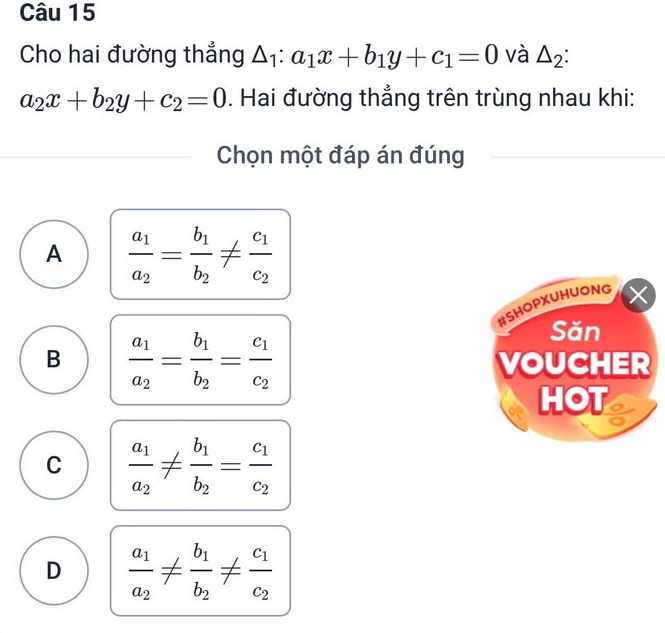 Cho hai đường thẳng △ _1:a_1x+b_1y+c_1=0 và △ _2
a_2x+b_2y+c_2=0. Hai đường thẳng trên trùng nhau khi:
Chọn một đáp án đúng
A frac a_1a_2=frac b_1b_2!= frac c_1c_2
#SHOPXUHUONG
B frac a_1a_2=frac b_1b_2=frac c_1c_2
Săn
VOUCHER
HOT
C frac a_1a_2!= frac b_1b_2=frac c_1c_2
D frac a_1a_2!= frac b_1b_2!= frac c_1c_2