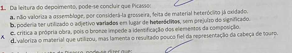 Da leitura do depoimento, pode-se concluir que Picasso:
a. não valoriza a assemblage, por considerá-la grosseira, feita de material heteróclito já oxidado.
b. poderia ter utilizado o adjetivo variados em lugar de heteróclitos, sem prejuízo do significado.
C. critica a própria obra, pois o bronze impede a identificação dos elementos da composição.
x
d. valoriza o material que utilizou, mas lamenta o resultado pouco fiel da representação da cabeça de touro.