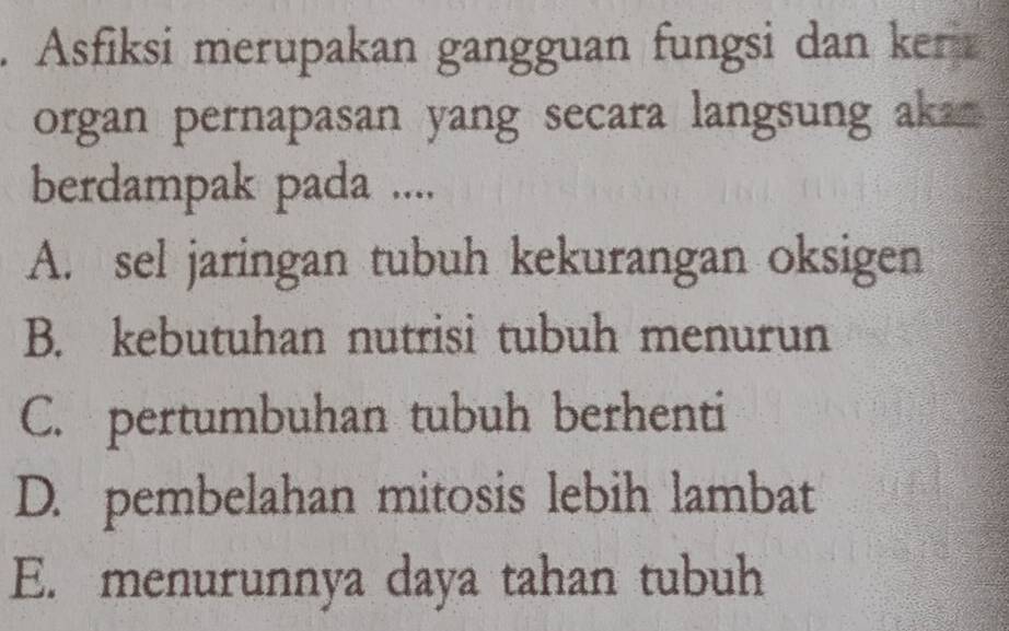 Asfiksi merupakan gangguan fungsi dan ker
organ pernapasan yang secara langsung aka 
berdampak pada ....
A. sel jaringan tubuh kekurangan oksigen
B. kebutuhan nutrisi tubuh menurun
C. pertumbuhan tubuh berhenti
D. pembelahan mitosis lebih lambat
E. menurunnya daya tahan tubuh