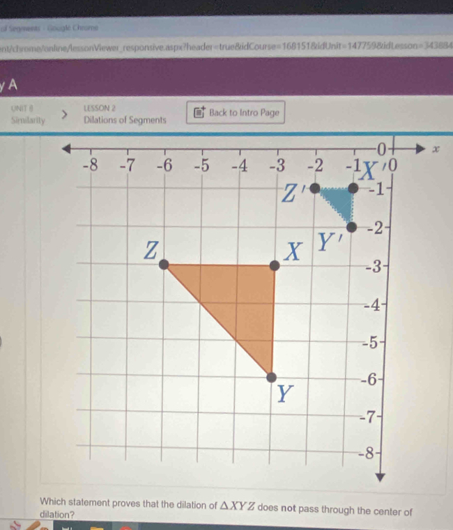 ol Segments - Gouglé Chrome 
ent/chrome/online/lessonViewer_responsive.aspx?header=true&idCourse= 1681518didUNn i1 =147 7598id Lesson =343884 
yA 
UNIT 8 LESSON 2 Back to Intro Page 
Similarity Dilations of Segments
x
Which statement proves that the dilation of △ XYZ does not pass through the center of 
dilation?