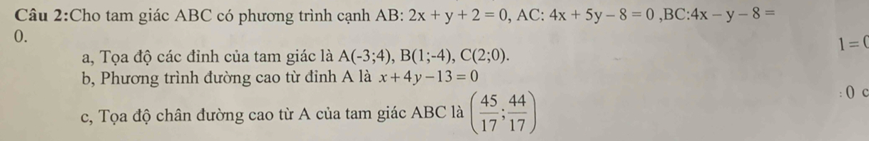 Cho tam giác ABC có phương trình cạnh AB : 2x+y+2=0, AC:4x+5y-8=0, BC:4x-y-8=
0.
1=(
a, Tọa độ các đỉnh của tam giác là A(-3;4), B(1;-4), C(2;0). 
b, Phương trình đường cao từ đinh A là x+4y-13=0
c, Tọa độ chân đường cao từ A của tam giác ABC là ( 45/17 ; 44/17 )
: () c