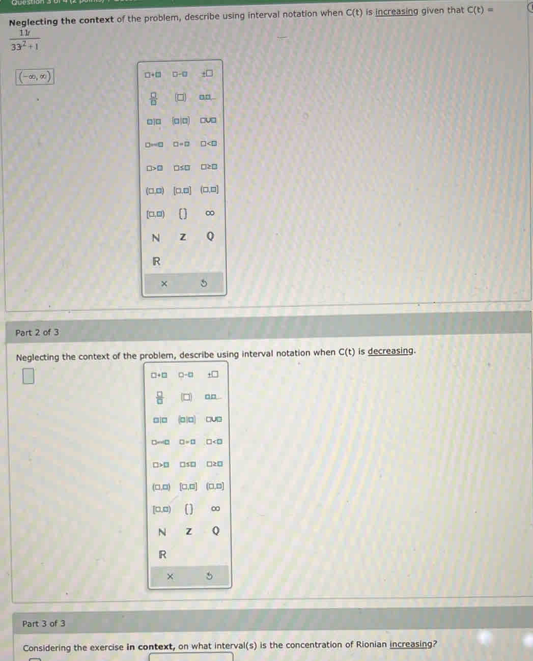 Neglecting the context of the problem, describe using interval notation when C(t) is increasing given that C(t)=
 11t/33^2+1 
(-∈fty ,∈fty )
□ +□ □ -□ +□
 □ /□   □ □
□ |□  □ |□  □ U□
□ ≌ □ □ =□ □
□ >□ □ ≤ □ □ ≥ □
(□ ,□ ) [□ ,□ ] (□ ,□ ]
(□ ,□ )
N Z
R
×
Part 2 of 3
Neglecting the context of the problem, describe using interval notation when C(t) is decreasing.
□ +□ □ -□
 □ /□   (□ ) r _ 1□ 
□ |□ (a/□ ) CMJ]
□ =40 □ =□ □
□ >□ □ S□ □ ≥ □
(□ ,□ ) [□ ,□ ] (□ ,□ )
[□ ,□ ) ∞
N Z
R
×
Part 3 of 3
Considering the exercise in context, on what interval(s) is the concentration of Rionian increasing?